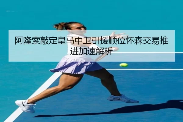 阿隆索敲定皇马中卫引援顺位怀森交易推进加速解析
