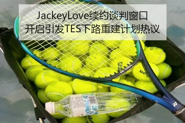 JackeyLove续约谈判窗口开启引发TES下路重建计划热议